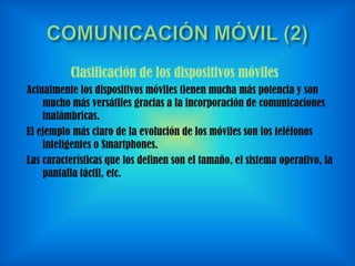 Clasificación de los dispositivos móviles
Actualmente los dispositivos móviles tienen mucha más potencia y son
mucho más versátiles gracias a la incorporación de comunicaciones
inalámbricas.
El ejemplo más claro de la evolución de los móviles son los teléfonos
inteligentes o Smartphones.
Las características que los definen son el tamaño, el sistema operativo, la
pantalla táctil, etc.

 