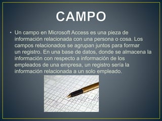 • Un campo en Microsoft Access es una pieza de 
información relacionada con una persona o cosa. Los 
campos relacionados se agrupan juntos para formar 
un registro. En una base de datos, donde se almacena la 
información con respecto a información de los 
empleados de una empresa, un registro sería la 
información relacionada a un solo empleado. 
 