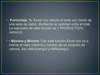 • Porcentaje, %: Excel nos calcula el tanto por ciento de 
una serie de datos, dividiendo la cantidad entre el total. 
La expresión de esta función es = PRODUCTO(%; 
celda(s)). 
• • Máximo y Mínimo: Con esta función Excel nos va a 
indicar el valor máximo y mínimo de un conjunto de 
valores. Así:=MAX(rango) y=MIN(rango). 
 