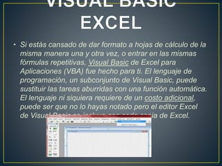 • Si estás cansado de dar formato a hojas de cálculo de la 
misma manera una y otra vez, o entrar en las mismas 
fórmulas repetitivas, Visual Basic de Excel para 
Aplicaciones (VBA) fue hecho para ti. El lenguaje de 
programación, un subconjunto de Visual Basic, puede 
sustituir las tareas aburridas con una función automática. 
El lenguaje ni siquiera requiere de un costo adicional, 
puede ser que no lo hayas notado pero el editor Excel 
de Visual Basic se incluye con cada copia de Excel. 
 