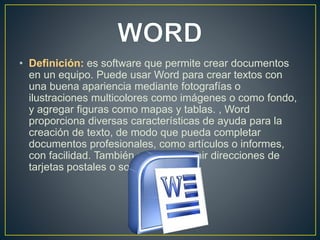 • Definición: es software que permite crear documentos 
en un equipo. Puede usar Word para crear textos con 
una buena apariencia mediante fotografías o 
ilustraciones multicolores como imágenes o como fondo, 
y agregar figuras como mapas y tablas. , Word 
proporciona diversas características de ayuda para la 
creación de texto, de modo que pueda completar 
documentos profesionales, como artículos o informes, 
con facilidad. También puede imprimir direcciones de 
tarjetas postales o sobres. 
 