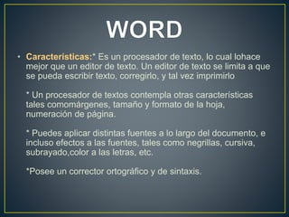 • Características:* Es un procesador de texto, lo cual lohace 
mejor que un editor de texto. Un editor de texto se limita a que 
se pueda escribir texto, corregirlo, y tal vez imprimirlo 
* Un procesador de textos contempla otras características 
tales comomárgenes, tamaño y formato de la hoja, 
numeración de página. 
* Puedes aplicar distintas fuentes a lo largo del documento, e 
incluso efectos a las fuentes, tales como negrillas, cursiva, 
subrayado,color a las letras, etc. 
*Posee un corrector ortográfico y de sintaxis. 
 
