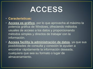 • Características: 
• Access es gráfico, por lo que aprovecha al máximo la 
potencia gráfica de Windows, ofreciendo métodos 
usuales de acceso a los datos y proporcionando 
métodos simples y directos de trabajar con la 
información. 
• Access facilita la administración de datos, ya que sus 
posibilidades de consulta y conexión le ayudan a 
encontrar rápidamente la información deseada, 
cualquiera que sea su formato o lugar de 
almacenamiento. 
 