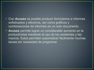 • Con Access es posible producir formularios e informes 
sofisticados y efectivos, así como gráficos y 
combinaciones de informes en un solo documento. 
• Access permite lograr un considerable aumento en la 
productividad mediante el uso de los asistentes y las 
macros. Estos permiten automatizar fácilmente muchas 
tareas sin necesidad de programar. 
 