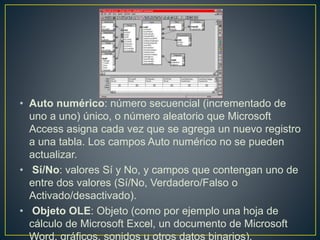 • Auto numérico: número secuencial (incrementado de 
uno a uno) único, o número aleatorio que Microsoft 
Access asigna cada vez que se agrega un nuevo registro 
a una tabla. Los campos Auto numérico no se pueden 
actualizar. 
• Sí/No: valores Sí y No, y campos que contengan uno de 
entre dos valores (Sí/No, Verdadero/Falso o 
Activado/desactivado). 
• Objeto OLE: Objeto (como por ejemplo una hoja de 
cálculo de Microsoft Excel, un documento de Microsoft 
Word, gráficos, sonidos u otros datos binarios). 
 