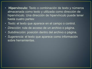• Hipervínculo: Texto o combinación de texto y números 
almacenada como texto y utilizada como dirección de 
hipervínculo. Una dirección de hipervínculo puede tener 
hasta cuatro partes: 
• Texto: el texto que aparece en el campo o control. 
• Dirección: ruta de acceso de un archivo o página. 
• Subdirección: posición dentro del archivo o página. 
• Sugerencia: el texto que aparece como información 
sobre herramientas. 
 
