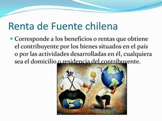 Renta de Fuente chilena
 Corresponde a los beneficios o rentas que obtiene
  el contribuyente por los bienes situados en el país
  o por las actividades desarrolladas en él, cualquiera
  sea el domicilio o residencia del contribuyente.
 