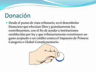 Donación
 Desde el punto de vista tributario, es el desembolso
  financiero que efectúan libre y gratuitamente los
  contribuyentes, con el fin de ayudar a instituciones
  establecidas por ley y que tributariamente constituyen un
  gasto aceptado o un crédito contra el Impuesto de Primera
  Categoría o Global Complementario.
 