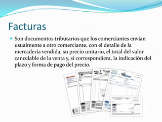 Facturas
 Son documentos tributarios que los comerciantes envían
  usualmente a otro comerciante, con el detalle de la
  mercadería vendida, su precio unitario, el total del valor
  cancelable de la venta y, si correspondiera, la indicación del
  plazo y forma de pago del precio.
 