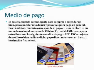 Medio de pago
 Es aquel aceptado comúnmente para comprar o arrendar un
  bien, para cancelar una deuda y para cualquier pago en general.
  En el ámbito tributario corresponde al pago en dinero efectivo en
  moneda nacional. Además, la Oficina Virtual del SII cuenta para
  estos fines con los siguientes medios de pago: PEC, PAC o tarjetas
  de crédito o bien realizar dicho pago directamente en un banco o
  institución financiera.
 