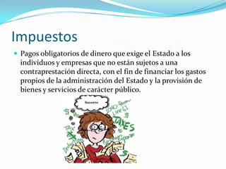 Impuestos
 Pagos obligatorios de dinero que exige el Estado a los
  individuos y empresas que no están sujetos a una
  contraprestación directa, con el fin de financiar los gastos
  propios de la administración del Estado y la provisión de
  bienes y servicios de carácter público.
 