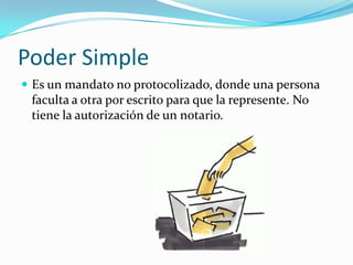 Poder Simple
 Es un mandato no protocolizado, donde una persona
 faculta a otra por escrito para que la represente. No
 tiene la autorización de un notario.
 