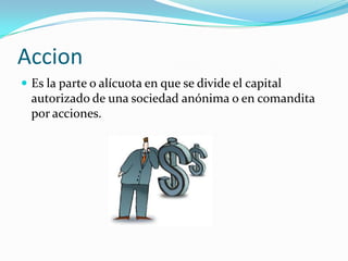 Accion
 Es la parte o alícuota en que se divide el capital
  autorizado de una sociedad anónima o en comandita
  por acciones.
 