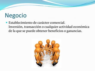 Negocio
 Establecimiento de carácter comercial.
 Inversión, transacción o cualquier actividad económica
 de la que se puede obtener beneficios o ganancias.
 