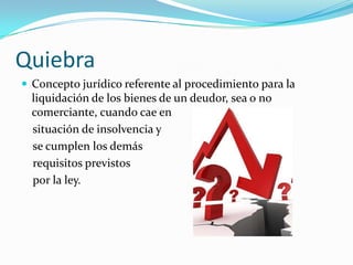 Quiebra
 Concepto jurídico referente al procedimiento para la
  liquidación de los bienes de un deudor, sea o no
  comerciante, cuando cae en
  situación de insolvencia y
  se cumplen los demás
  requisitos previstos
  por la ley.
 