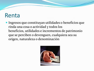 Renta
 Ingresos que constituyan utilidades o beneficios que
 rinda una cosa o actividad y todos los
 beneficios, utilidades e incrementos de patrimonio
 que se perciben o devenguen, cualquiera sea su
 origen, naturaleza o denominación
 