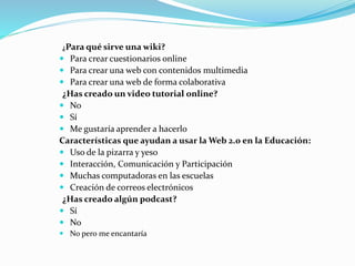 ¿Para qué sirve una wiki?
 Para crear cuestionarios online
 Para crear una web con contenidos multimedia
 Para crear una web de forma colaborativa
¿Has creado un video tutorial online?
 No
 Sí
 Me gustaría aprender a hacerlo
Características que ayudan a usar la Web 2.0 en la Educación:
 Uso de la pizarra y yeso
 Interacción, Comunicación y Participación
 Muchas computadoras en las escuelas
 Creación de correos electrónicos
¿Has creado algún podcast?
 Sí
 No
 No pero me encantaría
 