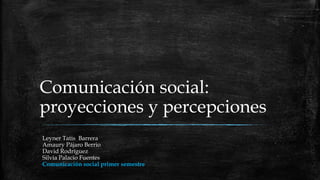Comunicación social:
proyecciones y percepciones
Leyner Tatis Barrera
Amaury Pájaro Berrio
David Rodríguez
Silvia Palacio Fuentes
Comunicación social primer semestre

 