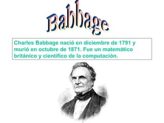 Charles Babbage nació en diciembre de 1791 y
murió en octubre de 1871. Fue un matemático
británico y científico de la computación.
 