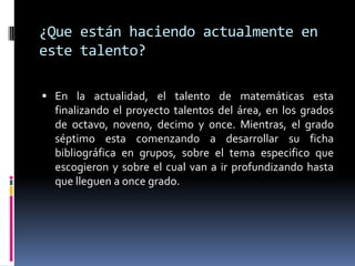 ¿Que están haciendo actualmente en
este talento?

 En la actualidad, el talento de matemáticas esta
  finalizando el proyecto talentos del área, en los grados
  de octavo, noveno, decimo y once. Mientras, el grado
  séptimo esta comenzando a desarrollar su ficha
  bibliográfica en grupos, sobre el tema especifico que
  escogieron y sobre el cual van a ir profundizando hasta
  que lleguen a once grado.
 