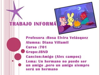 TRABAJO INFORMÁTICA

     Profesora :Rosa Elvira Velásquez
     Alumna: Diana Villamil
     Curso :701
     Grupo:JBND
     Cancion:Amigo (Alex campos)
     Lema: Un hermano no puede ser
     un amigo ,pero un amigo siempre
     será un hermano
 