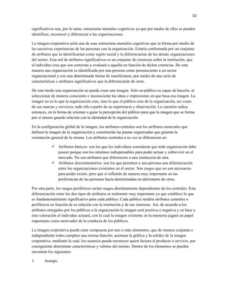 10


significativos son, por lo tanto, estructuras mentales cognitivas ya que por medio de ellas se pueden
identificar, reconocer y diferenciar a las organizaciones.

La imagen corporativa sería una de esas estructuras mentales cognitivas que se forma por medio de
las sucesivas experiencias de las personas con la organización. Estaría conformada por un conjunto
de atributos que la identificarían como sujeto social y la diferenciarían de las demás organizaciones
del sector. Esta red de atributos significativos es un conjunto de creencias sobre la institución, que
el individuo cree que son correctas y evaluará a aquella en función de dichas creencias. De esta
manera una organización es identificada por una persona como perteneciente a un sector
organizacional y con una determinada forma de manifestarse, por medio de una serie de
características o atributos significativos que la diferenciarán de otras.

De este modo una organización no puede crear una imagen. Solo un público es capaz de hacerlo, al
seleccionar de manera consciente e inconsciente las ideas e impresiones en que basa esa imagen. La
imagen no es lo que la organización cree, sino lo que el público cree de la organización, así como
de sus marcas y servicios, todo ello a partir de su experiencia y observación. La cuestión radica
entonces, en la forma de orientar o guiar la percepción del público para que la imagen que se forma
por sí mismo guarde relación con la identidad de la organización.

En la configuración global de la imagen, los atributos centrales son los atributos esenciales que
definen la imagen de la organización y constituirán las pautas organizadas que guiarán la
orientación general de la misma. Los atributos centrales a su vez se diferencian en:

             Atributos básicos: son los que los individuos consideran que toda organización debe
              poseer porque son los mínimos indispensables para poder actuar y sobrevivir en el
              mercado. No son atributos que diferencien a una institución de otra.
             Atributos discriminatorios: son los que permiten a una persona una diferenciación
              entre las organizaciones existentes en el sector. Son rasgos que no son necesarios
              para poder existir, pero que sí influirán de manera muy importante en las
              preferencias de las personas hacia determinadas en detrimento de otras.

Por otra parte, los rasgos periféricos serían rasgos absolutamente dependientes de los centrales. Esta
diferenciación entre los dos tipos de atributos es realmente muy importante ya que establece lo que
es fundamentalmente significativo para cada público. Cada público tendría atributos centrales o
periféricos en función de su relación con la institución y de sus intereses. Así, de acuerdo a los
atributos otorgados por los públicos a la organización la imagen será positiva o negativa y en base a
ésta valoración el individuo actuará, con lo cual la imagen existente en la memoria jugará un papel
importante como motivador de la conducta de los públicos.

La imagen corporativa puede estar compuesta por uno o más elementos, que de manera conjunta o
independiente todos cumplen una misma función, acentuar la gráfica y la solidez de la imagen
corporativa, mediante la cual, los usuarios pueda reconocer quien factura el producto o servicio, por
consiguiente determinar características y valores del mismo. Dentro de los elementos se pueden
encontrar los siguientes:

1.      Isotopo.
 