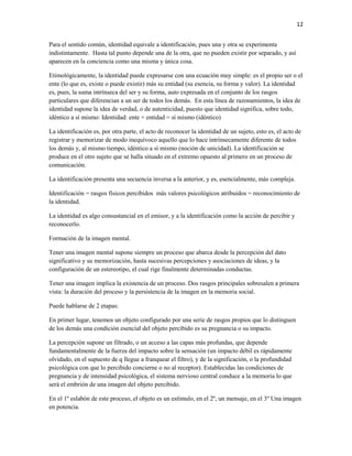 12


Para el sentido común, identidad equivale a identificación, pues una y otra se experimenta
indistintamente. Hasta tal punto depende una de la otra, que no pueden existir por separado, y así
aparecen en la conciencia como una misma y única cosa.

Etimológicamente, la identidad puede expresarse con una ecuación muy simple: es el propio ser o el
ente (lo que es, existe o puede existir) más su entidad (su esencia, su forma y valor). La identidad
es, pues, la suma intrínseca del ser y su forma, auto expresada en el conjunto de los rasgos
particulares que diferencian a un ser de todos los demás. En esta línea de razonamientos, la idea de
identidad supone la idea de verdad, o de autenticidad, puesto que identidad significa, sobre todo,
idéntico a sí mismo: Identidad: ente + entidad = sí mismo (idéntico)

La identificación es, por otra parte, el acto de reconocer la identidad de un sujeto, esto es, el acto de
registrar y memorizar de modo inequívoco aquello que lo hace intrínsecamente diferente de todos
los demás y, al mismo tiempo, idéntico a sí mismo (noción de unicidad). La identificación se
produce en el otro sujeto que se halla situado en el extremo opuesto al primero en un proceso de
comunicación.

La identificación presenta una secuencia inversa a la anterior, y es, esencialmente, más compleja.

Identificación = rasgos físicos percibidos más valores psicológicos atribuidos = reconocimiento de
la identidad.

La identidad es algo consustancial en el emisor, y a la identificación como la acción de percibir y
reconocerlo.

Formación de la imagen mental.

Tener una imagen mental supone siempre un proceso que abarca desde la percepción del dato
significativo y su memorización, hasta sucesivas percepciones y asociaciones de ideas, y la
configuración de un estereotipo, el cual rige finalmente determinadas conductas.

Tener una imagen implica la existencia de un proceso. Dos rasgos principales sobresalen a primera
vista: la duración del proceso y la persistencia de la imagen en la memoria social.

Puede hablarse de 2 etapas:

En primer lugar, tenemos un objeto configurado por una serie de rasgos propios que lo distinguen
de los demás una condición esencial del objeto percibido es su pregnancia o su impacto.

La percepción supone un filtrado, o un acceso a las capas más profundas, que depende
fundamentalmente de la fuerza del impacto sobre la sensación (un impacto débil es rápidamente
olvidado, en el supuesto de q llegue a franquear el filtro), y de la significación, o la profundidad
psicológica con que lo percibido concierne o no al receptor). Establecidas las condiciones de
pregnancia y de intensidad psicológica, el sistema nervioso central conduce a la memoria lo que
será el embrión de una imagen del objeto percibido.

En el 1º eslabón de este proceso, el objeto es un estímulo, en el 2º, un mensaje, en el 3º Una imagen
en potencia.
 
