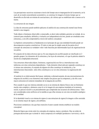 13


Las percepciones sucesivas ocasionan a través del tiempo una re-impregnación de la memoria, en la
cual, de un modo esencialmente acumulativo, se construye la imagen al mismo tiempo que se
desarrolla en ella todo un sistema de asociaciones y de valores que se estabilizan más o menos en la
mente.

La estructura de una imagen.

La idea de estructura puede también aplicarse al análisis de una construcción mental (una forma
mental o una imagen).

Todo objeto o fenómeno observable y enunciadle, es decir toda realidad q permite ser aislada de su
contexto para estudiarla, definirla y evaluarla con independencia de éste, puede ser estudiada como
estructura, y con ello comprenderla a través del análisis conceptual.

La hipótesis estructuralista se fundamenta en el principio de que una totalidad (Gestalt) puede ser
descompuesta en partes constitutivas. El todo es más que la simple suma de las partes da al
concepto de estructura su verdadero valor: todo funciona por determinadas leyes de organización de
sus partes.

El conjunto de los datos diversos (por ej. En una máquina de escribir) puede ser clasificado en 2
grandes grupos: los elementos de la estructura y las leyes de estructura, a lo que la práctica añade la
noción de complejidad estructural.

Una estructura observada (objeto, fenómeno, organización) nos lleva a interrelaciones más
indirectas con otras estructuras dependientes. Cada elemento observado por separado constituye en
sí mismo una estructura, el conjunto de algunos de ellos constituye la instalación, y las
interrelaciones funcionales entre ellos constituyen a su vez otra estructura: la organización del
trabajo.

Al analista le es relativamente fácil pasar, indistinta o alternativamente, de una microestructura (la
máquina de escribir) a sus elementos más simples (las piezas que la componen), y de ello a una
macro estructura (el contexto inmediato de la máquina de escribir).

Pero cuando lo que nos interesa entender ya no es un sistema de objetos físicos sino un fenómeno
mucho más complejo y abstracto como lo es la imagen de una empresa instalada en la memoria
social, es preciso recurrir a un procedimiento que comprenda una secuencia de abstracciones. Tales
son consideradas como artificios en la medida en que ellas mismas no son sino un modelo analógico
de la realidad.

Si la identidad visual es un sistema de signos (o una estructura de signos) la imagen a ellos asociada
es un sistema mayor de signos y de atributos.

Precisiones semánticas a las que hace mención el autor cuando intenta establecer un modelo
conceptual.

Relación lógica que existe entre los conceptos de empresa, marca y producto. Hay un orden de
jerarquía decreciente que va desde lo único (empresa) a lo múltiple (productos o servicios), o de la
 