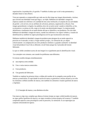 14


organización a la producción y la gestión. Y también el enlace que va de lo más permanente y
duradero hasta lo más efímero.

Visto por separado es comprensible que cada uno de ellos tenga una imagen determinada, e incluso,
que coexista una identidad visual que llega a ser triple. Hablamos de identidad e imagen de
empresa cuando nos referimos a la cualidad de ésta como institución, al conjunto de sus actividades
de gestión y de servicio, de sus atributos de solvencia, potencia, organización y eficacia. Esta
imagen generalmente va ligada a las palabras clave de su razón social: cuando se identifica, se lee,
se pronuncia o se piensa en ella, surge en la mente una determinada imagen. La empresa puede
identificarse visualmente de un modo distinto del que se identifica a sus productos. Por otro lado
hablamos de identidad e imagen de marca, cuando nos referimos a los signos verbales y visuales de
identificación (y también los signos psicológicos) con los que reconocemos esta marca.

Hablamos también de identidad e imagen de producto para designar de un modo especial su
posición en el mercado, es decir, el lugar mental q ocupa y la valoración de q es objeto
colectivamente en comparación con otros productos similares o q pueden sustituirlo: la identidad
visual del producto Coca Cola es diferente a la de Fanta aunque las 2 proceden del mismo
fabricante.

Lo que es válido considerar acerca de una imagen lo es igualmente para la identificación visual.

Los conceptos son comunes, aun cuando los problemas sean diferentes.

Un mismo nombre designa simultáneamente:

a)   una empresa como entidad.

b)   Una o varias marcas comerciales.

c)   Unos productos.

d)   Una garantía del fabricante.

También se emplean las primeras letras o sílabas del nombre de la compañía como prefijo de las
marcas q comercializa. Es aquí donde la noción de marca se generaliza e incluso alcanza ya no sólo
los elementos verbales (nombre de marca), sino también los elementos visuales (grafismo de marca
y logotipo).



     2.1.Concepto de marca y sus distintos niveles


Una marca es algo muy complejo que abarca al mismo tiempo un signo verbal (nombre de marca),
un signo gráfico (grafismo de marca) y un signo cromático (colores propios de la marca). Y también
comprende aspectos como psicológicos como la posición y la valoración. Es un supersigno (un
conjunto estructurado de signos).
 