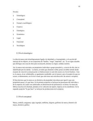 15


Niveles:

§    Etimológico.

§    Conceptual.

§    Formal o morfológico.

§    Creativo

§    Estratégico.

§    Económico

§    Legal.

§    Funcional

§    Sociológico



    2.2.Nivel etimológico:


La idea de marca está etimológicamente ligada a la identidad y a la propiedad, y a la acción del
marcaje de los objetos, en sus acepciones de "huella», "rasgo', 'impronta", etc. Es un signo sensible
que distingue una cosa de otras para reconocerla, denotar su origen, calidad, etcétera.

Así, la marca está asociada a un propietario (individuo o grupo poseedor) y, a través de ella, éste es
identificado por los demás. La marca, en tanto que elemento verbal, posee un doble sentido desde
el punto de vista de la comunicación: es bidireccional, lo cual sólo ocurre en el nivel fonético. Esto
es, la marca, al ser verbalizable, es igualmente nombrable por el emisor y por el receptor (lo que no
ocurre, evidentemente, en el nivel visual, que sólo tiene una sola dirección: de emisor a receptor).

Si bien decimos que la marca es un distintivo de propiedad, ésta abarca por igual lo que este
propietario posee y lo que hace. En la primera acepción se incluyen las posesiones del individuo o
de la empresa, las cuales son señalizadas en demostración de pertenencia: su firma o la marca de
fábrica inscrita en la fachada, pintada en los vehículos de reparto, impresa en los membretes. En la
segunda acepción “lo que hace” se incluyen las producciones de la empresa



    2.3.Nivel conceptual


Marca, símbolo, anagrama, sigla, logotipo, emblema, alegoría, grafismo de marca, distintivo de
marca, distintivo gráfico.
 