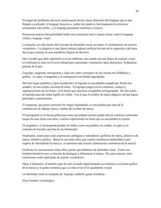 16


El origen del problema está en la inadecuación de dos clases diferentes del lenguaje que se han
llegado a confundir: el lenguaje discursivo, verbal -de donde se han traspuesto los términos
enumerados más arriba-, y el lenguaje puramente semiótico o icónico.

Numerosos autores han pretendido hallar una correlación más o menos exacta entre el lenguaje
verbal y lenguaje visual.

La alegoría, no cabe dentro del concepto de identidad visual; por tanto, lo eliminaremos de nuestro
vocabulario. La alegoría es una figura retórica (adorno artificial del arte de la expresión o del buen
decir) que consiste en usar metáforas (figuras de dicción).

Otro vocablo que debe suprimirse es el de emblema, aun cuando sea una figura de carácter visual
(el emblema se sitúa en el nivel cultural para representar visualmente ideas abstractas). Ej.Balanza,
paloma de la paz.

Logotipo, anagrama, monograma y sigla son cuatro conceptos de una misma raíz alfabética y
gráfica. La sigla, el anagrama y el monograma son formas logotipadas.

Del latín logos (palabra) y tipos (acuñación), el logotipo es una palabra cuajada que forma una
unidad y no una simple sucesión de letras. El logotipo juega con los contactos., enlaces y
superposiciones de sus letras--.Con líneas que encierran a la palabra así logotipada. De este modo,
el logotipo pasa del orden legible al visible. Con lo que el nombre de marca adquiere así una figura
participar y característica.

El anagrama, que posee asimismo los rasgos logotipados, es una palabra que nace de la
combinación de algunas letras o sílabas del nombre de marca.

El monograma es la forma gráfica que toma una palabra escrita cuando ésta se construye enlazando
rasgos de unas letras con otras, e incluso suprimiendo las letras que en una palabra se repiten.

El anagrama y el monograma pueden ser leídos como una palabra; en cambio, la sigla es un
conjunto de iniciales que han de ser deletreadas

Finalmente, analicemos estas expresiones ambiguas y redundantes: grafismo de marca, distintivo de
marca, distintivo gráfico. Marca lo son todos ellos, por cuanto constituyen laidentidad visual
(signos de identidad de la marca o, en términos más exactos, dimensiones semióticas de la marca).

Grafismos lo son asimismo todos ellos, puesto que hablamos de identidad visual. Todos son
también distintivos por su función de distinguir y diferenciar la marca. Por estas razones, tales
expresiones serán suprimidas de nuestro vocabulario.

Otros 2 elementos: el símbolo (que ha sido evocado implícitamente en referencia a la forma gráfica
de la marca) y la gama cromática (que se sitúa en un nivel igualmente visual).

La identidad visual se compone de: logotipo, símbolo, gama cromática.

Nivel formal o morfológico.
 