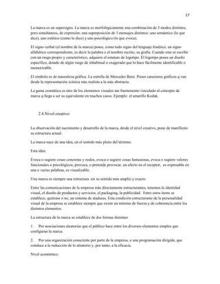 17


La marca es un supersigno. La marca es morfológicamente una combinación de 3 modos distintos,
pero simultáneos, de expresión; una superposición de 3 mensajes distintos: uno semántico (lo que
dice), uno estético (como lo dice) y uno psicológico (lo que evoca).

El signo verbal (el nombre de la marca) posee, como todo signo del lenguaje fonético, un signo
alfabético correspondiente, es decir la palabra o el nombre escrito, su grafía. Cuando esta se escribe
con un rasgo propio y característico, adquiere el estatuto de logotipo. El logotipo posee un diseño
específico, dotado de algún rasgo de inhabitual o exagerado que lo hace fácilmente identificable o
memorizable.

El símbolo es de naturaleza gráfica. La estrella de Mercedes Benz. Posee caracteres gráficos q van
desde la representación icónica más realista a la más abstracta.

La gama cromática es otro de los elementos visuales tan fuertemente vinculado al concepto de
marca q llega a ser su equivalente en muchos casos. Ejemplo: el amarillo Kodak.



    2.4.Nivel creativo


La observación del nacimiento y desarrollo de la marca, desde el nivel creativo, pone de manifiesto
su estructura actual.

La marca nace de una idea, en el sentido más pleno del término.

Esta idea:

Evoca o sugiere cosas concretas y reales, evoca o sugiere cosas fantasiosas, evoca o sugiere valores
funcionales o psicológicos; provoca, o pretende provocar, un efecto en el receptor, es expresable en
una o varias palabras, es visualizable.

Una marca es siempre una estructura -en su sentido más amplio y exacto.

Entre las comunicaciones de la empresa más directamente estructurantes, tenemos la identidad
visual, el diseño de productos y servicios, el packaging, la publicidad. Entre estos ítems se
establece, quiérase o no, un sistema de ataduras. Esta condición estructurante de la personalidad
visual de la empresa se establece siempre que existe un mínimo de fuerza y de coherencia entre los
distintos elementos.

La estructura de la marca se establece de dos formas distintas:

1. Por asociaciones aleatorias que el público hace entre los diversos elementos simples que
configuran la marca.

2. Por una organización consciente por parte de la empresa, o una programación dirigida, que
conduce a la reducción de lo aleatorio y, por tanto, a la eficacia.

Nivel económico.
 