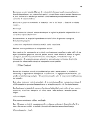 18


La marca es un valor añadido. El precio de venta también forma parte de la imagen de la marca.
Cuando los productos o servicios similares, es decir, competidores, se asemejan cada día más entre
sí, es la cualidad de la marca lo que establece aquella diferencia que determina finalmente las
decisiones de los consumidores.

La noción de good will es una forma de medida del valor de una marca. La medición es siempre
subjetiva.

Nivel legal.

Como elemento de identidad, las marcas son objeto de registro en propiedad, en protección de su
uso exclusivo para su beneficiario.

Poseer una marca en propiedad supone haber realizado 2 clases de gestiones: concepción,
formalización y registro.

Ambas casos comportan un itinerario dialéctico: acertar o no acertar.

Distintos pasos o gestiones que se incluyen en el proceso:

Conceptualización, brainstorming, selección de nombres de marca, pruebas, creación gráfica de los
signos de identidad, proyectos, selección, pruebas, ajustes, formas definitivas, trámites de registro,
descripción, presentación, sometimiento a unas normas legales, comprobación, tiempo de
impugnación o de aceptación, ajustes. Alternativas, aprobación, nuevos trámites, descripción,
presentación, comprobación, tiempo de impugnación o de aceptación.

    2.5.Nivel funcional


La marca es un sistema memotécnico de identidad que abarca, sucesivamente: el estadio de la
sensación y de la percepción, la integración, la acumulación y la impregnación en la memoria, y el
estadio de la influencia psicológica y del determinismo de los actos de comportamiento (Reacciones
del mercado).

Esta cadena opera en el contexto acumulativo de la memoria pasando por varios procesos: desde el
olvido inmediato o progresivo hasta su inverso, el recuerdo progresivo y la fijación en la mente.

Las funciones principales de la marca en el sentido de la identidad visual son las de hacer conocer,
reconocer y memorizar a la empresa, a la misma marca, y a los productos y servicios que ésta
ampara.

Nivel sociológico.

Una marca es un elemento público, socializado.

Para el lenguaje corriente la marca es un nombre. Así q este nombre es la dimensión verbal de la
marca. La marca es también un símbolo (dimensión icónica), ésta es también un logotipo

(Dimensiónescrito – visual).
 
