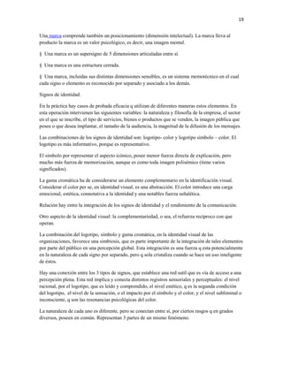 19


Una marca comprende también un posicionamiento (dimensión intelectual). La marca lleva al
producto la marca es un valor psicológico, es decir, una imagen mental.

§ Una marca es un supersigno de 5 dimensiones articuladas entre sí.

§ Una marca es una estructura cerrada.

§ Una marca, incluidas sus distintas dimensiones sensibles, es un sistema memotécnico en el cual
cada signo o elemento es reconocido por separado y asociado a los demás.

Signos de identidad.

En la práctica hay casos de probada eficacia q utilizan de diferentes maneras estos elementos. En
esta operación intervienen las siguientes variables: la naturaleza y filosofía de la empresa, el sector
en el que se inscribe, el tipo de servicios, bienes o productos que se venden, la imagen pública que
posee o que desea implantar, el tamaño de la audiencia, la magnitud de la difusión de los mensajes.

Las combinaciones de los signos de identidad son: logotipo- color y logotipo símbolo – color. El
logotipo es más informativo, porque es representativo.

El símbolo por representar el aspecto icónico, posee menor fuerza directa de explicación, pero
mucho más fuerza de memorización, aunque es como toda imagen polisémico (tiene varios
significados).

La gama cromática ha de considerarse un elemento complementario en la identificación visual.
Considerar el color per se, en identidad visual, es una abstracción. El color introduce una carga
emocional, estética, connotativa a la identidad y una notables fuerza señalética.

Relación hay entre la integración de los signos de identidad y el rendimiento de la comunicación.

Otro aspecto de la identidad visual: la complementariedad, o sea, el refuerza recíproco con que
operan.

La combinación del logotipo, símbolo y gama cromática, en la identidad visual de las
organizaciones, favorece una simbiosis, que es parte importante de la integración de tales elementos
por parte del público en una percepción global. Esta integración es una fuerza q esta potencialmente
en la naturaleza de cada signo por separado, pero q sola cristaliza cuando se hace un uso inteligente
de éstos.

Hay una conexión entre los 3 tipos de signos, que establece una red sutil que es vía de acceso a una
percepción plena. Esta red implica y conecta distintos registros sensoriales y perceptuales: el nivel
racional, por el logotipo, que es leído y comprendido, el nivel estético, q es la segunda condición
del logotipo, el nivel de la sensación, o el impacto por el símbolo y el color, y el nivel subliminal o
inconsciente, q son las resonancias psicológicas del color.

La naturaleza de cada uno es diferente, pero se conectan entre sí, por ciertos rasgos q en grados
diversos, poseen en común. Representan 3 partes de un mismo fenómeno.
 
