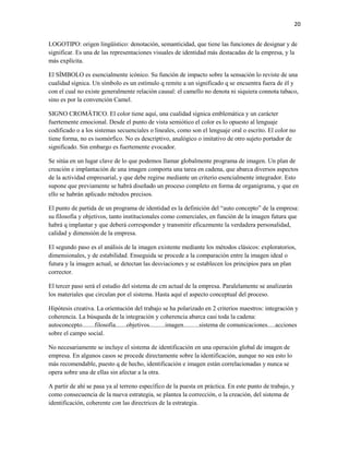 20


LOGOTIPO: origen lingüístico: denotación, semanticidad, que tiene las funciones de designar y de
significar. Es una de las representaciones visuales de identidad más destacadas de la empresa, y la
más explícita.

El SÍMBOLO es esencialmente icónico. Su función de impacto sobre la sensación lo reviste de una
cualidad sígnica. Un símbolo es un estímulo q remite a un significado q se encuentra fuera de él y
con el cual no existe generalmente relación causal: el camello no denota ni siquiera connota tabaco,
sino es por la convención Camel.

SIGNO CROMÄTICO. El color tiene aquí, una cualidad sígnica emblemática y un carácter
fuertemente emocional. Desde el punto de vista semiótico el color es lo opuesto al lenguaje
codificado o a los sistemas secuenciales o lineales, como son el lenguaje oral o escrito. El color no
tiene forma, no es isomórfico. No es descriptivo, analógico o imitativo de otro sujeto portador de
significado. Sin embargo es fuertemente evocador.

Se sitúa en un lugar clave de lo que podemos llamar globalmente programa de imagen. Un plan de
creación e implantación de una imagen comporta una tarea en cadena, que abarca diversos aspectos
de la actividad empresarial, y que debe regirse mediante un criterio esencialmente integrador. Esto
supone que previamente se habrá diseñado un proceso completo en forma de organigrama, y que en
ello se habrán aplicado métodos precisos.

El punto de partida de un programa de identidad es la definición del “auto concepto” de la empresa:
su filosofía y objetivos, tanto institucionales como comerciales, en función de la imagen futura que
habrá q implantar y que deberá corresponder y transmitir eficazmente la verdadera personalidad,
calidad y dimensión de la empresa.

El segundo paso es el análisis de la imagen existente mediante los métodos clásicos: exploratorios,
dimensionales, y de estabilidad. Enseguida se procede a la comparación entre la imagen ideal o
futura y la imagen actual, se detectan las desviaciones y se establecen los principios para un plan
corrector.

El tercer paso será el estudio del sistema de cm actual de la empresa. Paralelamente se analizarán
los materiales que circulan por el sistema. Hasta aquí el aspecto conceptual del proceso.

Hipótesis creativa. La orientación del trabajo se ha polarizado en 2 criterios maestros: integración y
coherencia. La búsqueda de la integración y coherencia abarca casi toda la cadena:
autoconcepto........filosofía.......objetivos..........imagen..........sistema de comunicaciones.....acciones
sobre el campo social.

No necesariamente se incluye el sistema de identificación en una operación global de imagen de
empresa. En algunos casos se procede directamente sobre la identificación, aunque no sea esto lo
más recomendable, puesto q de hecho, identificación e imagen están correlacionadas y nunca se
opera sobre una de ellas sin afectar a la otra.

A partir de ahí se pasa ya al terreno específico de la puesta en práctica. En este punto de trabajo, y
como consecuencia de la nueva estrategia, se plantea la corrección, o la creación, del sistema de
identificación, coherente con las directrices de la estrategia.
 