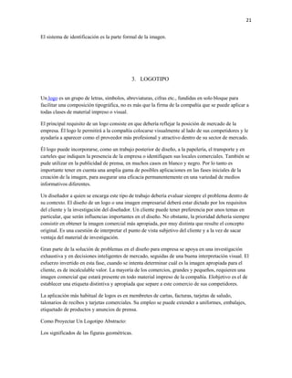 21


El sistema de identificación es la parte formal de la imagen.




                                            3. LOGOTIPO


Un logo es un grupo de letras, símbolos, abreviaturas, cifras etc., fundidas en solo bloque para
facilitar una composición tipográfica, no es más que la firma de la compañía que se puede aplicar a
todas clases de material impreso o visual.

El principal requisito de un logo consiste en que debería reflejar la posición de mercado de la
empresa. Él logo le permitirá a la compañía colocarse visualmente al lado de sus competidores y le
ayudaría a aparecer como el proveedor más profesional y atractivo dentro de su sector de mercado.

Él logo puede incorporarse, como un trabajo posterior de diseño, a la papelería, el transporte y en
carteles que indiquen la presencia de la empresa o identifiquen sus locales comerciales. También se
pude utilizar en la publicidad de prensa, en muchos casos en blanco y negro. Por lo tanto es
importante tener en cuenta una amplia gama de posibles aplicaciones en las fases iniciales de la
creación de la imagen, para asegurar una eficacia permanentemente en una variedad de medios
informativos diferentes.

Un diseñador a quien se encarga este tipo de trabajo debería evaluar siempre el problema dentro de
su contexto. El diseño de un logo o una imagen empresarial deberá estar dictado por los requisitos
del cliente y la investigación del diseñador. Un cliente puede tener preferencia por unos temas en
particular, que serán influencias importantes en el diseño. No obstante, la prioridad debería siempre
consistir en obtener la imagen comercial más apropiada, por muy distinta que resulte el concepto
original. Es una cuestión de interpretar el punto de vista subjetivo del cliente y a la vez de sacar
ventaja del material de investigación.

Gran parte de la solución de problemas en el diseño para empresa se apoya en una investigación
exhaustiva y en decisiones inteligentes de mercado, seguidas de una buena interpretación visual. El
esfuerzo invertido en esta fase, cuando se intenta determinar cuál es la imagen apropiada para el
cliente, es de incalculable valor. La mayoría de los comercios, grandes y pequeños, requieren una
imagen comercial que estará presente en todo material impreso de la compañía. Elobjetivo es el de
establecer una etiqueta distintiva y apropiada que separe a este comercio de sus competidores.

La aplicación más habitual de logos es en membretes de cartas, facturas, tarjetas de saludo,
talonarios de recibos y tarjetas comerciales. Su empleo se puede extender a uniformes, embalajes,
etiquetado de productos y anuncios de prensa.

Como Proyectar Un Logotipo Abstracto:

Los significados de las figuras geométricas.
 