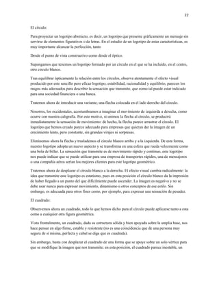 22


El círculo:

Para proyectar un logotipo abstracto, es decir, un logotipo que presente gráficamente un mensaje sin
servirse de elementos figurativos o de letras. En el estudio de un logotipo de estas características, es
muy importante alcanzar la perfección, tanto

Desde el punto de vista constructivo como desde el óptico.

Supongamos que tenemos un logotipo formado por un círculo en el que se ha incluido, en el centro,
otro circulo blanco.

Tras equilibrar ópticamente la relación entre los círculos, observa atentamente el efecto visual
producido por este sencillo pero eficaz logotipo; estabilidad, racionalidad y equilibrio, parecen los
rasgos más adecuados para describir la sensación que transmite, que como tal puede estar indicado
para una sociedad financiera o una banca.

Tratemos ahora de introducir una variante; una flecha colocada en el lado derecho del círculo.

Nosotros, los occidentales, acostumbramos a imaginar el movimiento de izquierda a derecha, como
ocurre con nuestra caligrafía. Por este motivo, si unimos la flecha al círculo, se producirá
inmediatamente la sensación de movimiento: de hecho, la flecha parece arrastrar el círculo. El
logotipo que hemos creado parece adecuado para empresas que quieran dar la imagen de un
crecimiento lento, pero constante, sin grandes virajes ni sorpresas.

Eliminemos ahora la flecha y traslademos el círculo blanco arriba y a la izquierda. De esta forma,
nuestro logotipo adopta un nuevo aspecto y se transforma en una esfera que rueda velozmente como
una bola de billar. La sensación que transmite es de movimiento rápido y continuo, este logotipo
nos puede indicar que se puede utilizar para una empresa de transportes rápidos, una de mensajeros
o una compañía aérea serían los mejores clientes para este logotipo geométrico.

Tratemos ahora de desplazar el círculo blanco a la derecha. El efecto visual cambia radicalmente: la
idea que transmite este logotipo es estatismo, pues en esta posición el círculo blanco da la impresión
de haber llegado a un punto del que difícilmente puede ascender. La imagen es negativa y no se
debe usar nunca para expresar movimiento, dinamismo u otros conceptos de ese estilo. Sin
embargo, es adecuada para otros fines como, por ejemplo, para expresar una sensación de pesadez.

El cuadrado:

Observemos ahora un cuadrado, todo lo que hemos dicho para el círculo puede aplicarse tanto a esta
como a cualquier otra figura geométrica.

Visto frontalmente, un cuadrado, dada su estructura sólida y bien apoyada sobre la amplia base, nos
hace pensar en algo firme, estable y resistente (no es una coincidencia que de una persona muy
segura de sí misma, perfecta y cabal se diga que es cuadrada).

Sin embargo, basta con desplazar el cuadrado de una forma que se apoye sobre un solo vértice para
que se modifique la imagen que nos transmite: en esta posición, el cuadrado parece inestable, un
 