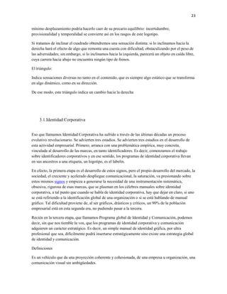 23


mínimo desplazamiento podría hacerlo caer de su precario equilibrio: incertidumbre,
provisionalidad y temporalidad se convierte así en los rasgos de este logotipo.

Si tratamos de inclinar el cuadrado obtendremos una sensación distinta: si lo inclinamos hacia la
derecha hará el efecto de algo que remonta una cuesta con dificultad, obstaculizando por el peso de
las adversidades; sin embargo, si lo inclinamos hacia la izquierda, parecerá un objeto en caída libre,
cuya carrera hacia abajo no encuentra ningún tipo de frenos.

El triángulo:

Indica sensaciones diversas no tanto en el contenido, que es siempre algo estático que se transforma
en algo dinámico, como en su dirección.

De ese modo, este triángulo indica un cambio hacia la derecha




     3.1.Identidad Corporativa


Eso que llamamos Identidad Corporativa ha sufrido a través de las últimas décadas un proceso
evolutivo revolucionario. Se advierten tres estadios. Se advierten tres estadios en el desarrollo de
esta actividad empresarial. Primero, arranca con una problemática empírica, muy concreta,
vinculada al desarrollo de las marcas, en tanto identificadores. Es decir, comenzamos el trabajo
sobre identificadores corporativos y en ese sentido, los programas de identidad corporativa llevan
en sus ancestros a una etiqueta, un logotipo, es el labelin.

En efecto, la primera etapa es el desarrollo de estos signos, pero el propio desarrollo del mercado, la
sociedad, el creciente y acelerado despliegue comunicacional, la saturación, va presionando sobre
estos mismos signos y empieza a generarse la necesidad de una instrumentación sistemática,
obsesiva, rigurosa de esas marcas, que se plasman en los célebres manuales sobre identidad
corporativa, a tal punto que cuando se habla de identidad corporativa, hay que dejar en claro, si uno
se está refiriendo a la identificación global de una organización o si se está hablando de manual
gráfico. Tal dificultad proviene de, al ser gráficos, drásticos y críticos, un 90% de la población
empresarial está en esta segunda era, no pudiendo pasar a la tercera.

Recién en la tercera etapa, que llamamos Programa global de Identidad y Comunicación, podemos
decir, sin que nos tiemble la vos, que los programas de identidad corporativa y comunicación
adquieren un carácter estratégico. Es decir, un simple manual de identidad gráfica, por ultra
profesional que sea, difícilmente podrá insertarse estratégicamente sino existe una estrategia global
de identidad y comunicación.

Definiciones

Es un vehículo que da una proyección coherente y cohesionada, de una empresa u organización, una
comunicación visual sin ambigüedades.
 
