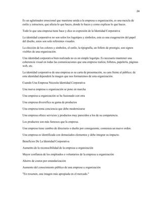 24


Es un aglutinador emocional que mantiene unida a la empresa u organización, es una mezcla de
estilo y estructura, que afecta lo que haces, donde lo haces y como explicas lo que haces.

Todo lo que una empresa tiene hace y dice es expresión de la Identidad Corporativa

La identidad corporativa no son solos los logotipos y símbolos, esta es una exageración del papel
del diseño, estos son solo referentes visuales.

La elección de los colores y símbolos, el estilo, la tipografía, un folleto de prestigio, son signos
visibles de una organización.

Una identidad corporativa bien realizada no es un simple logotipo. Es necesario mantener una
coherencia visual en todas las comunicaciones que una empresa realiza; folletos, papelería, páginas
web, etc.

La identidad corporativa de una empresa es su carta de presentación, su cara frente al público; de
esta identidad dependerá la imagen que nos formaremos de esta organización.

Cuando Una Empresa Necesita Identidad Corporativa

Una nueva empresa u organización se pone en marcha

Una empresa u organización se ha fusionado con otra

Una empresa diversifica su gama de productos

Una empresa toma conciencia que debe modernizarse

Una empresa ofrece servicios y productos muy parecidos a los de su competencia.

Los productos son más famosos que la empresa.

Una empresa tiene cambio de directorio o dueño por consiguiente, comienza un nuevo orden.

Una empresa es identificada con demasiados elementos y debe integrar su impacto.

Beneficios De La Identidad Corporativa

Aumento de la reconocibilidad de la empresa u organización

Mayor confianza de los empleados o voluntarios de la empresa u organización

Ahorro de costos por estandarización

Aumento del conocimiento público de una empresa u organización

"En resumen, una imagen más apropiada en el mercado."
 