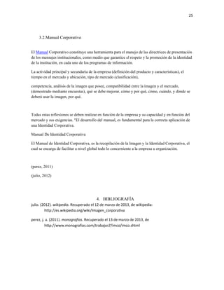 25




     3.2.Manual Corporativo


El Manual Corporativo constituye una herramienta para el manejo de las directrices de presentación
de los mensajes institucionales, como medio que garantice el respeto y la promoción de la identidad
de la institución, en cada uno de los programas de información.

La actividad principal y secundaria de la empresa (definición del producto y características), el
tiempo en el mercado y ubicación, tipo de mercado (clasificación),

competencia, análisis de la imagen que posee, compatibilidad entre la imagen y el mercado,
(demostrado mediante encuestas), qué se debe mejorar, cómo y por qué, cómo, cuándo, y dónde se
deberá usar la imagen, por qué.



Todas estas reflexiones se deben realizar en función de la empresa y su capacidad y en función del
mercado y sus exigencias. "El desarrollo del manual, es fundamental para la correcta aplicación de
una Identidad Corporativa.

Manual De Identidad Corporativa

El Manual de Identidad Corporativa, es la recopilación de la Imagen y la Identidad Corporativa, el
cual se encarga de facilitar a nivel global todo lo concerniente a la empresa u organización.



(perez, 2011)

(julio, 2012)




                                         4. BIBLIOGRAFÍA
julio. (2012). wikipedia. Recuperado el 12 de marzo de 2013, de wikipedia:
         http://es.wikipedia.org/wiki/Imagen_corporativa

perez, j. a. (2011). monografias. Recuperado el 13 de marzo de 2013, de
         http://www.monografias.com/trabajos7/imco/imco.shtml
 