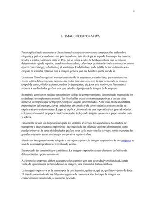3




                                   1. IMAGEN CORPORATIVA




Para explicarlo de una manera clara e inmediata recurriremos a una comparación: un hombre
elegante y pulcro, cuando se viste por la mañana, trata de elegir su ropa de forma que los colores,
tejidos y estilos combinen entre sí. Pero no se limita a esto; de hecho combina con su ropa un
determinado tipo de zapatos, una determina corbata, calcetines en sintonía con la camisa y lo mismo
ocurre con el abrigo, la bufanda y el sombrero. En definitiva, cada detalle de su vestimenta esta
elegido en estrecha relación con la imagen general que ese hombre quiere dar de sí.

La misma filosofía regula el comportamiento de las empresas; estas incluso, para mantener un
cierto estilo, deben procurar reglamentar todas las expresiones en las que se mezcla su imagen
(papel de cartas, rótulos externo, medios de transportes, etc.) por este motivo, es fundamental
recurrir a un diseñador gráfico para que estudie el programa de imagen de la empresa.

Su trabajo consiste en realizar un auténtico código de comportamiento, denominado (manual de los
estándares) o simplemente manual. En él se hallan todas las normas operativas a las que debe
atenerse la empresa que se rige por ejemplos visuales determinados. Ante todo existe una detalla
presentación del logotipo, cuyas variaciones de tamaño y de color según las circunstancias se
explicaran convenientemente. Luego se explica cómo realizar una impresión y en general todo lo
referente al material de papelería de la sociedad incluyendo tarjetas personales, papel tamaño carta
y sobres.

Finalmente se dan las disposiciones para los distintos externos, los escaparates, los medios de
transporte y las estructuras expositivas (decoración de las oficinas y colores dominantes) como
puedes observar, la tarea del diseñador gráfico no es de la más sencilla: a veces, sobre todo para las
grandes empresas crear una imagen corporativa requiere años.

Siendo un área generalmente relegada a un segundo plano, la imagen corporativa de una empresa es
uno de sus más importantes elementos de ventas.

En mercado tan competitivo y cambiante. La imagen corporativa es un elemento definitivo de
diferenciación y posicionamiento

Así como las empresas deben adecuarse a los cambios con una velocidad y profundidad, jamás
vista, de igual manera deberá adecuar su imagen, para transmitir dichos cambios.

La imagen corporativa es la manera por la cual trasmite, quién es, qué es, qué hace y como lo hace.
El diseño coordinado de los diferentes agentes de comunicación, hará que la imagen sea
correctamente transmitida, al auditorio deseado.
 
