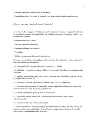 6


• Fomentar la confianza del accionista en la empresa.

• Reducirá largo plazo - los costos de impresión, con la racionalización del material impreso.



¿Cómo se logra crear o cambiar la Imagen Corporativa?



En la creación de la imagen, se trata de coordinar los elementos visuales y de asegurar la coherencia
en su aplicación, creando sistema de diseño, que establece reglas para los elementos visuales y sus
características formales.

• Imago tipo (tardeMark o marca).

• Colores o combinación de colores.

• Formas geométricas predominantes.

• Tipografías.

• Gráficas y esquemas de diagramación de impresos.

Generando un manual de normas gráficas, que norme el uso de los elementos visuales elegidos, los
que son combinados y aplicados en:

• La presentación de la empresa: coherencia formal, colores y gráfica.

• La publicidad y promoción: prospectos, folletos, avisos, regalos, calendarios, tarjetas de navidad y
vía pública.

• La papelería administrativa: hojas cartas, sobres, tarjetas de visita, formularios impresos, boletas
de compraventa, catálogos, etc.

• La arquitectura: edificios administrativos, fábricas, negocios, servicios técnicos.

• La presentación y organización de los espacios internos: mobiliario, equipamiento, iluminación,
coloridos en oficinas, salas de reunión, recepción, etc.

• Los medios de transporte: gráfica y color de los vehículos.

• La señalización interna: información y simbología gráfica en oficinas, planta, stands,
exposiciones, otros.

• El vestuario del personal: colores, género, corte.

La creación de una nueva imagen es compleja y su implementación costosa. Por estos motivos, es
necesario que los sistemas de diseño y de identificación sean parte de un Programa de Identidad
Corporativa, cuyas funciones son las siguientes:
 