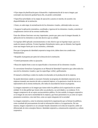 7


• Fijar etapas de planificación para el desarrollo e implementación de la nueva imagen, que
contemple una transición gradual hacia ella, sin perder continuidad.

• Especificar prioridades en las etapas de ejecución y puesta en marcha, de acuerdo a las
disponibilidades de la institución.

• Guiar, en cada etapa, la normalización de los elementos visuales, cubriendo todos sus usos.

• Asegurar la aplicación sistemática, coordinada y rigurosa de los elementos visuales, controlar el
cumplimiento estricto de las normas establecidas.

Estas dos últimas funciones son muy importantes, puesto que, para crear la imagen deseada, la
aplicación de los elementos es aún más decisiva que su calidad.

Un logotipo débil aplicado consistentemente es más efectivo que un logotipo mejor, que no es
usado de manera uniforme. Existen logotipos formalmente malos, que no obstante, han logrado
crear una imagen fuerte por su uso insistente y obstinado.

Para que el programa de identidad corporativa tenga éxito, deben darse tres condiciones
fundamentales:

• Respaldo al programa por parte de la dirección de la institución.

• Control permanente sobre su ejecución.

• Reacción rápida frente a usos no especificados o incorrectos de los elementos visuales.

Es conveniente formalizar el programa en un Manual de Identidad Corporativa que cubra todos los
usos de los elementos visuales y que los especifique verbal y gráficamente.

El manual se distribuye a todos los medios involucrados en la producción de la empresa.

Se puede determinar cuándo es necesario formular un programa de identidad corporativa de la
empresa tomando una muestra de todo su material impreso; si la apariencia visual de éste no es
representativa de la misma institución, ello indica la necesidad de iniciar un programa.

La imagen corporativa es la imagen que tienen todos los públicos de la organización en cuanto
entidad. Es la idea global que tienen sobre sus productos, sus actividades y su conducta. Es la
imagen comprensiva de un sujeto socioeconómico público. En éste sentido, la imagen corporativa
es la imagen de una nueva mentalidad de la empresa, que busca presentarse no ya como un sujeto
puramente económico, sino más bien, como un sujeto integrante de la sociedad.

La imagen corporativa, como la estructura mental de la organización que se forman los públicos,
como resultado del procesamiento de toda la información relativa a la organización. De esta
manera, imagen corporativa es un concepto basado claramente en la idea de recepción y debe ser
diferenciado de otros conceptos básicos: identidad corporativa, comunicación corporativa y cultura
corporativa.
 