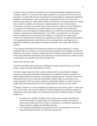 8


Se refiere a cómo se percibe una compañía. Es una imagen generalmente aceptada de lo que una
compañía "significa". La creación de una imagen corporativa es un ejercicio en la dirección de la
percepción. Es creada sobre todo por los expertos de relaciones públicas, utilizando principalmente
campañas comunicacionales, redes sociales (entre otras plataformas web) y otras formas de
promoción para sugerir un cuadro mental al público. Típicamente, una imagen corporativa se diseña
para ser atractiva al público, de modo que la compañía pueda provocar un interés entre los
consumidores, cree hueco en su mente, genere riqueza de marca y facilite así ventas del producto.
La imagen de una corporación no es creada solamente por la compañía. Otros factores que
contribuyen a crear una imagen de compañía podrían ser los medios de comunicación, periodistas,
sindicatos, organizaciones medioambientales, y otras ONG. Las corporaciones no son la única
forma de organización que genera este tipo de imágenes. Los gobiernos, las organizaciones
caritativas, las organizaciones criminales, las organizaciones religiosas, las organizaciones políticas
y las organizaciones educativas todas tienden a tener una imagen única, una imagen que sea
parcialmente deliberada y parcialmente accidental, parcialmente auto–creada y parcialmente
exógena.

Es un concepto relacionado de una forma muy estrecha con la cultura empresarial. La imagen
corporativa debe ser consistente con el posicionamiento de producto de la compañía, de la línea de
productos, o de la marca. Cualquier incongruencia entre la imagen corporativa total y las posiciones
de las ofertas individuales del producto será confusa para los clientes potenciales y tenderá a reducir
la rentabilidad. Una compañía en tal situación debería bien:

Retirarse del "mercado verde".

Invertir en actividades promocionales que modifiquen su imagen corporativa hacia un tono más
verde; y/o seguir una senda ambientalmente amistosa.

Una buena imagen corporativa total se puede considerar como la suma de todas las imágenes
asociadas a las posiciones individuales del producto de la compañía. El nombre corporativo y el
logotipo deben también ser coherentes con la imagen corporativa general. Asimismo ocurre con los
temas publicitarios y con los socios de la distribución: también deben ser consistentes con su
imagen corporativa total. Una imagen corporativa acertada debe también ser creíble. Es decir, la
imagen debe estar relativamente cerca de sus comportamientos reales para resultar creíbles.

La Imagen Corporativa es la suma integrada de la manera por la cual trasmite, quién es, qué es, qué
hace y cómo lo hace cada una de las empresas. El diseño coordinado de los diferentes agentes de
comunicación, hará que la imagen sea correctamente transmitida al auditorio deseado. La Imagen
Corporativa:

     Se produce al ser recibida. El público recibe continuamente mensajes transmitidos de
      manera intencionada o no intencionada. Es la manifestación visual de una empresa o
      asociación por medio de la forma, el color y movimiento, con el objeto de representar de
      manera coherente y tangible una identidad corporativa.
     Es el conjunto de significados que una persona asocia a una organización, es decir, las
      ideas utilizadas para describir o recordar dicha organización.
 