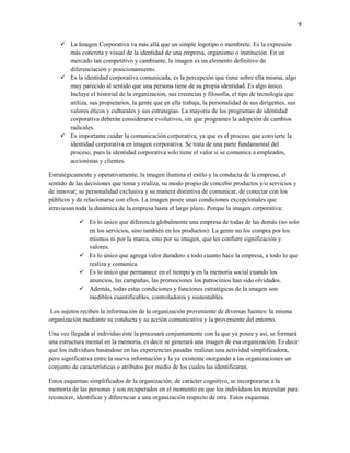 9


     La Imagen Corporativa va más allá que un simple logotipo o membrete. Es la expresión
      más concreta y visual de la identidad de una empresa, organismo o institución. En un
      mercado tan competitivo y cambiante, la imagen es un elemento definitivo de
      diferenciación y posicionamiento.
     Es la identidad corporativa comunicada, es la percepción que tiene sobre ella misma, algo
      muy parecido al sentido que una persona tiene de su propia identidad. Es algo único.
      Incluye el historial de la organización, sus creencias y filosofía, el tipo de tecnología que
      utiliza, sus propietarios, la gente que en ella trabaja, la personalidad de sus dirigentes, sus
      valores éticos y culturales y sus estrategias. La mayoría de los programas de identidad
      corporativa deberán considerarse evolutivos, sin que programes la adopción de cambios
      radicales.
     Es importante cuidar la comunicación corporativa, ya que es el proceso que convierte la
      identidad corporativa en imagen corporativa. Se trata de una parte fundamental del
      proceso, pues la identidad corporativa solo tiene el valor si se comunica a empleados,
      accionistas y clientes.

Estratégicamente y operativamente, la imagen ilumina el estilo y la conducta de la empresa, el
sentido de las decisiones que toma y realiza, su modo propio de concebir productos y/o servicios y
de innovar; su personalidad exclusiva y su manera distintiva de comunicar, de conectar con los
públicos y de relacionarse con ellos. La imagen posee unas condiciones excepcionales que
atraviesan toda la dinámica de la empresa hasta el largo plazo. Porque la imagen corporativa:

             Es lo único que diferencia globalmente una empresa de todas de las demás (no solo
              en los servicios, sino también en los productos). La gente no los compra por los
              mismos ni por la marca, sino por su imagen, que les confiere significación y
              valores.
             Es lo único que agrega valor duradero a todo cuanto hace la empresa, a todo lo que
              realiza y comunica.
             Es lo único que permanece en el tiempo y en la memoria social cuando los
              anuncios, las campañas, las promociones los patrocinios han sido olvidados.
             Además, todas estas condiciones y funciones estratégicas de la imagen son
              medibles cuantificables, controladores y sustentables.

 Los sujetos reciben la información de la organización proveniente de diversas fuentes: la misma
organización mediante su conducta y su acción comunicativa y la proveniente del entorno.

Una vez llegada al individuo éste la procesará conjuntamente con la que ya posee y así, se formará
una estructura mental en la memoria, es decir se generará una imagen de esa organización. Es decir
que los individuos basándose en las experiencias pasadas realizan una actividad simplificadora,
pero significativa entre la nueva información y la ya existente otorgando a las organizaciones un
conjunto de características o atributos por medio de los cuales las identificaran.

Estos esquemas simplificados de la organización, de carácter cognitivo, se incorporaran a la
memoria de las personas y son recuperados en el momento en que los individuos los necesitan para
reconocer, identificar y diferenciar a una organización respecto de otra. Estos esquemas
 