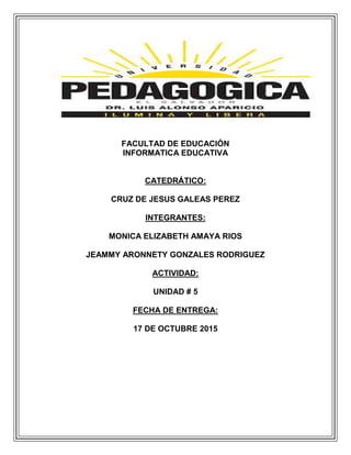 FACULTAD DE EDUCACIÓN
INFORMATICA EDUCATIVA
CATEDRÁTICO:
CRUZ DE JESUS GALEAS PEREZ
INTEGRANTES:
MONICA ELIZABETH AMAYA RIOS
JEAMMY ARONNETY GONZALES RODRIGUEZ
ACTIVIDAD:
UNIDAD # 5
FECHA DE ENTREGA:
17 DE OCTUBRE 2015
 