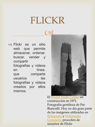 FLICKR
                
 Flickr es un sitio
  web que permite
  almacenar, ordenar,
  buscar, vender y
  compartir
  fotografías y videos
  en             línea.
  que        comparte
  usuarios          las
  fotografías y videos
  creados por ellos
  mismos.
                          El World Trade Center en
                          construcción en 1971.
                          Fotografía gentileza de Pat
                          Bianculli. Hoy en día gran parte
                          de las imágenes utilizadas en
                          Wikipedia y Wikimedia
                          Commons proceden de
                          usuarios de Flickr
 