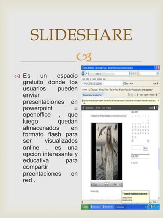 SLIDESHARE
          
 Es     un    espacio
  gratuito donde los
  usuarios     pueden
  enviar
  presentaciones en
  powerpoint         u
  openoffice , que
  luego        quedan
  almacenados       en
  formato flash para
  ser     visualizados
  online . es una
  opción interesante y
  educativa       para
  compartir
  preentaciones     en
  red .
 