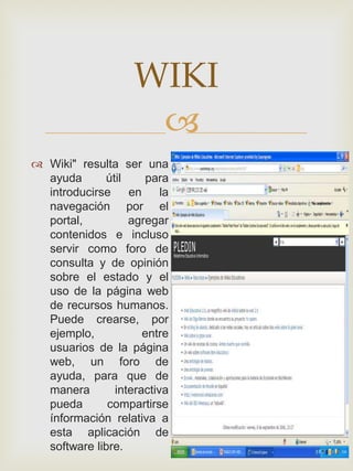 WIKI
                     
 Wiki" resulta ser una
  ayuda      útil     para
  introducirse    en     la
  navegación por el
  portal,         agregar
  contenidos e incluso
  servir como foro de
  consulta y de opinión
  sobre el estado y el
  uso de la página web
  de recursos humanos.
  Puede crearse, por
  ejemplo,           entre
  usuarios de la página
  web, un foro de
  ayuda, para que de
  manera       interactiva
  pueda       compartirse
  ínformación relativa a
  esta aplicación de
  software libre.
 