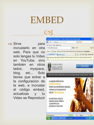 EMBED
               
 Sirve           para
  incrustarlo en otra
  web, Para que no
  solo tengas tu Video
  en YouTube, sino
  también en otros
  lados,     myspace,
  blog, etc... Solo
  tienes que entrar a
  la configuracion de
  la web, e incrustar
  el código embed,
  actualizas    y    tu
  Video se Reproducir
 